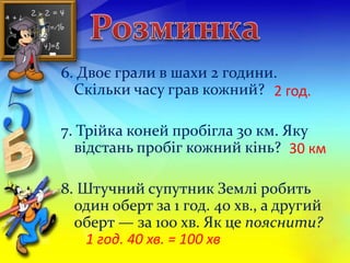 6. Двоє грали в шахи 2 години. 
Скільки часу грав кожний? 
2 год. 
7. Трійка коней пробігла 30 км. Яку 
відстань пробіг кожний кінь? 
30 км 
8. Штучний супутник Землі робить 
один оберт за 1 год. 40 хв., а другий 
оберт — за 100 хв. Як це пояснити? 
1 год. 40 хв. = 100 хв 
 