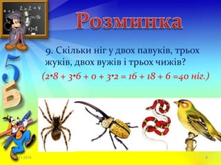 9. Скільки ніг у двох павуків, трьох 
жуків, двох вужів і трьох чижів? 
(2•8 + 3•6 + 0 + 3•2 = 16 + 18 + 6 =40 ніг.) 
23.11.2014 6 
 