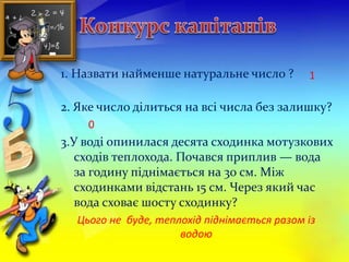 1. Назвати найменше натуральне число ? 
1 
2. Яке число ділиться на всі числа без залишку? 
0 
3.У воді опинилася десята сходинка мотузкових 
сходів теплохода. Почався приплив — вода 
за годину піднімається на 30 см. Між 
сходинками відстань 15 см. Через який час 
вода сховає шосту сходинку? 
Цього не буде, теплохід піднімається разом із 
водою 
 