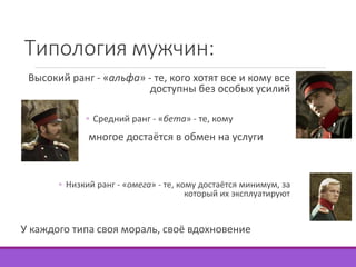 Типология мужчин: 
Высокий ранг - «альфа» - те, кого хотят все и кому все 
доступны без особых усилий 
◦ Средний ранг - «бета» - те, кому 
многое достаётся в обмен на услуги 
◦ Низкий ранг - «омега» - те, кому достаётся минимум, за 
который их эксплуатируют 
У каждого типа своя мораль, своё вдохновение 
 