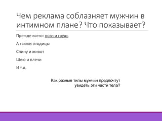 Чем реклама соблазняет мужчин в 
интимном плане? Что показывает? 
Прежде всего: ноги и грудь 
А также: ягодицы 
Спину и живот 
Шею и плечи 
И т.д. 
Как разные типы мужчин предпочтут 
увидеть эти части тела? 
 
