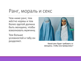 Ранг, мораль и секс 
Чем ниже ранг, тем 
жёстче нормы и тем 
более одетой должна 
быть женщина, чтобы 
взволновать мужчину. 
Тем больше 
условностей и табу он 
разделяет. 
Какой ранг будет требовать от 
женщины, чтобы она прикрылась? 
 