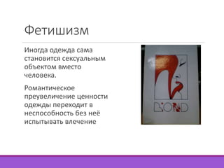 Фетишизм 
Иногда одежда сама 
становится сексуальным 
объектом вместо 
человека. 
Романтическое 
преувеличение ценности 
одежды переходит в 
неспособность без неё 
испытывать влечение 
 