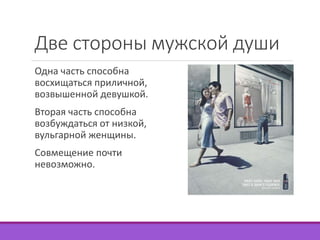 Две стороны мужской души 
Одна часть способна 
восхищаться приличной, 
возвышенной девушкой. 
Вторая часть способна 
возбуждаться от низкой, 
вульгарной женщины. 
Совмещение почти 
невозможно. 
 