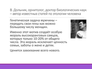 В. Дольник, орнитолог, доктор биологических наук 
– автор известных статей по этологии человека 
Генетическая задача мужчины – 
передать свои гены как можно 
большему числу женщин. 
Именно этот мотив создаёт особую 
мораль высокоранговых самцов, 
которых только 10-20% от общего 
числа. Эта мораль исключает ценность 
семьи, заботы о жене и детях. 
Ценится завоевание всего нового. 
 