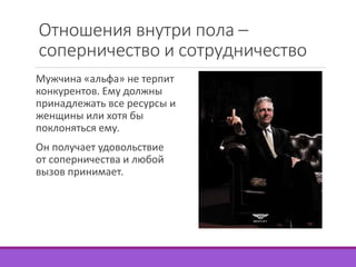 Отношения внутри пола – 
соперничество и сотрудничество 
Мужчина «альфа» не терпит 
конкурентов. Ему должны 
принадлежать все ресурсы и 
женщины или хотя бы 
поклоняться ему. 
Он получает удовольствие 
от соперничества и любой 
вызов принимает. 
 