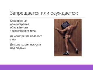 Запрещается или осуждается: 
Откровенная 
демонстрация 
обнажённого 
человеческого тела 
Демонстрация полового 
акта 
Демонстрация насилия 
над людьми 
 