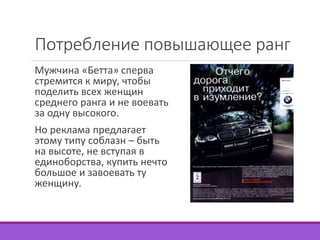 Потребление повышающее ранг 
Мужчина «Бетта» сперва 
стремится к миру, чтобы 
поделить всех женщин 
среднего ранга и не воевать 
за одну высокого. 
Но реклама предлагает 
этому типу соблазн – быть 
на высоте, не вступая в 
единоборства, купить нечто 
большое и завоевать ту 
женщину. 
 