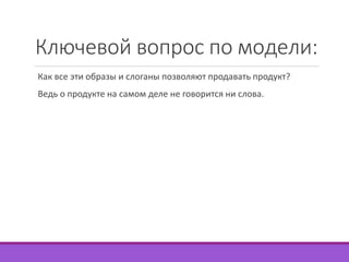 Ключевой вопрос по модели: 
Как все эти образы и слоганы позволяют продавать продукт? 
Ведь о продукте на самом деле не говорится ни слова. 
 