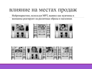 влияние на местах продаж 
Нейромаркетинг, используя МРТ, выявил как мужчины и 
женщины реагируют на различные образы в магазинах 
 