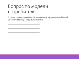 Вопрос по модели 
потребителя 
В каком случае адекватна эмоциональная модель потребителя? 
Очертите границы её применимости: 
_____________________________ 
_____________________________ 
_____________________________ 
 