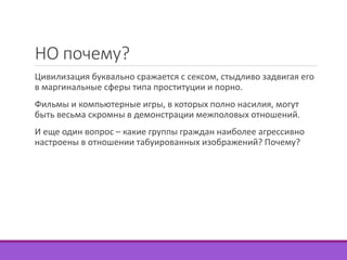 НО почему? 
Цивилизация буквально сражается с сексом, стыдливо задвигая его 
в маргинальные сферы типа проституции и порно. 
Фильмы и компьютерные игры, в которых полно насилия, могут 
быть весьма скромны в демонстрации межполовых отношений. 
И еще один вопрос – какие группы граждан наиболее агрессивно 
настроены в отношении табуированных изображений? Почему? 
 