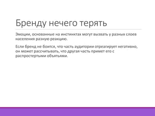 Бренду нечего терять 
Эмоции, основанные на инстинктах могут вызвать у разных слоев 
населения разную реакцию. 
Если бренд не боится, что часть аудитории отреагирует негативно, 
он может рассчитывать, что другая часть примет его с 
распростертыми объятьями. 
 