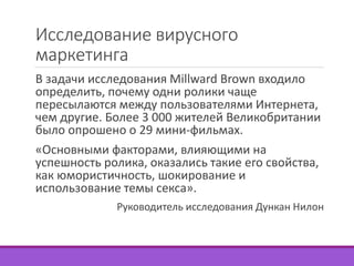 Исследование вирусного 
маркетинга 
В задачи исследования Millward Brown входило 
определить, почему одни ролики чаще 
пересылаются между пользователями Интернета, 
чем другие. Более 3 000 жителей Великобритании 
было опрошено о 29 мини-фильмах. 
«Основными факторами, влияющими на 
успешность ролика, оказались такие его свойства, 
как юмористичность, шокирование и 
использование темы секса». 
Руководитель исследования Дункан Нилон 
 