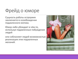 Фрейд о юморе 
Сущность работы остроумия 
заключается в освобождении 
подавленного мотива. 
Юмор либо убеждает в чём-то, 
используя подавленные побуждения 
людей 
или соблазняет людей возможностью 
реализации этих подавленных 
желаний. 
 