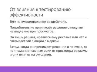 От влияния к тестированию 
эффективности 
Тест на эмоциональное воздействие. 
Потребитель не принимает решение о покупке 
немедленно при просмотре. 
Он лишь решает, нравится ему реклама или нет и 
связывает эти эмоции с маркой. 
Затем, когда он принимает решение о покупке, то 
припоминает свои эмоции от просмотра рекламы 
и они влияют на суждения. 
 