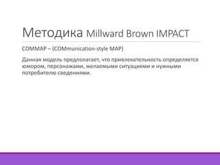 Методика Millward Brown IMPACT 
COMMAP – (COMmunication-style MAP) 
Данная модель предполагает, что привлекательность определяется 
юмором, персонажами, желаемыми ситуациями и нужными 
потребителю сведениями. 
 