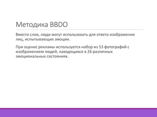Методика BBDO 
Вместо слов, люди могут использовать для ответа изображения 
лиц, испытывающих эмоции. 
При оценке рекламы используется набор из 53 фотографий с 
изображением людей, находящихся в 26 различных 
эмоциональных состояниях. 
 