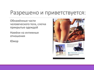 Разрешено и приветствуется: 
Обнажённые части 
человеческого тела, слегка 
прикрытые одеждой 
Намёки на интимные 
отношения 
Юмор 
 