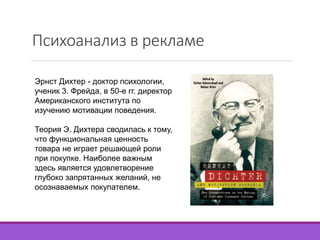 Психоанализ в рекламе 
Эрнст Дихтер - доктор психологии, 
ученик 3. Фрейда, в 50-е гг. директор 
Американского института по 
изучению мотивации поведения. 
Теория Э. Дихтера сводилась к тому, 
что функциональная ценность 
товара не играет решающей роли 
при покупке. Наиболее важным 
здесь является удовлетворение 
глубоко запрятанных желаний, не 
осознаваемых покупателем. 
 