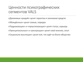 Ценности психографических
сегментов VALS
«Движимые нуждой» ценят гарантии и экономию средств
«Убеждённые» ценят семью, порядок
«Подражающие» и «преуспевающие» ценят статус, карьеру
«Принципиальные» и «рискующие» ценят своё мнение, опыт
«Социально мыслящие» ценят всё, что идёт на благо общества