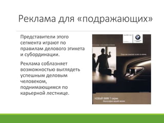 Реклама для «подражающих»
Представители этого
сегмента играют по
правилам делового этикета
и субординации.
Реклама соблазняет
возможностью выглядеть
успешным деловым
человеком,
поднимающимся по
карьерной лестнице.