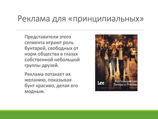 Реклама для «принципиальных»
Представители этого
сегмента играют роль
бунтарей, свободных от
норм общества в глазах
собственной небольшой
группы друзей.
Реклама потакает их
желанию, показывая
бунт красиво, делая его
модным.