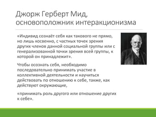 Джорж Герберт Мид,
основоположник интеракционизма
«Индивид сознаёт себя как такового не прямо,
но лишь косвенно, с частных точек зрения
других членов данной социальной группы или с
генерализованной точки зрения всей группы, к
которой он принадлежит».
Чтобы осознать себя, необходимо
последовательно принимать участие в
коллективной деятельности и научиться
действовать по отношению к себе, также, как
действуют окружающие,
«принимать роль другого или отношение других
к себе».