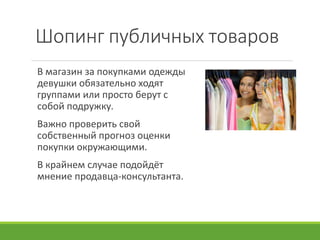 Шопинг публичных товаров
В магазин за покупками одежды
девушки обязательно ходят
группами или просто берут с
собой подружку.
Важно проверить свой
собственный прогноз оценки
покупки окружающими.
В крайнем случае подойдёт
мнение продавца-консультанта.