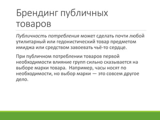 Брендинг публичных
товаров
Публичность потребления может сделать почти любой
утилитарный или гедонистический товар предметом
имиджа или средством завоевать чьё-то сердце.
При публичном потреблении товаров первой
необходимости влияние групп сильно сказывается на
выборе марки товара. Например, часы носят по
необходимости, но выбор марки — это совсем другое
дело.