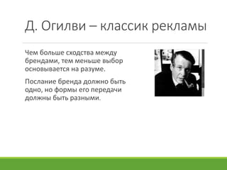 Д. Огилви – классик рекламы
Чем больше сходства между
брендами, тем меньше выбор
основывается на разуме.
Послание бренда должно быть
одно, но формы его передачи
должны быть разными.