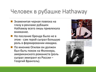 Человек в рубашке Hathaway
Знаменитая черная повязка на
глазу в рекламе рубашек
Hathaway всего лишь привлекала
внимание.
Но послание бренда было не в
этом - сам герой сыграл большую
роль в формировании имиджа.
По мнению Огилви он должен
был быть похож на Фолкнера,
американского романиста (роль
сыграл эмигрант из России –
Георгий Врангель).