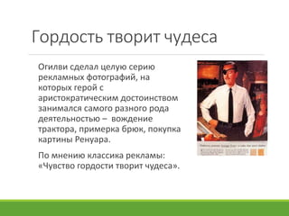 Гордость творит чудеса
Огилви сделал целую серию
рекламных фотографий, на
которых герой с
аристократическим достоинством
занимался самого разного рода
деятельностью – вождение
трактора, примерка брюк, покупка
картины Ренуара.
По мнению классика рекламы:
«Чувство гордости творит чудеса».