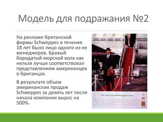 Модель для подражания №2
На рекламе британской
фирмы Schweppes в течение
18 лет было лицо одного из ее
менеджеров. Бравый
бородатый морской волк как
нельзя лучше соответствовал
представлениям американцев
о британцах.
В результате объем
американских продаж
Schweppes за девять лет после
начала компании вырос на
500%.