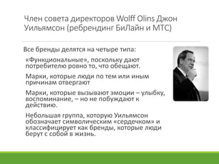 Член совета директоров Wolff Olins Джон
Уильямсон (ребрендинг БиЛайн и МТС)
Все бренды делятся на четыре типа:
«Функциональные», поскольку дают
потребителю ровно то, что обещают.
Марки, которые люди по тем или иным
причинам отвергают
Марки, которые вызывают эмоции – улыбку,
воспоминание, – но не побуждают к
действию.
Небольшая группа, которую Уильямсон
обозначает символическим «сердечком» и
классифицирует как бренды, которые люди
берут с собой в жизнь.