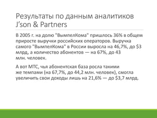 Результаты по данным аналитиков
J’son & Partners
В 2005 г. на долю "ВымпелКома" пришлось 36% в общем
приросте выручки российских операторов. Выручка
самого "ВымпелКома" в России выросла на 46,7%, до $3
млрд, а количество абонентов — на 67%, до 43
млн. человек.
А вот МТС, чья абонентская база росла такими
же темпами (на 67,7%, до 44,2 млн. человек), смогла
увеличить свои доходы лишь на 21,6% — до $3,7 млрд.