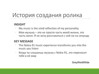История создания ролика
INSIGHT
◦ My music is the vivid reflection of my personality
◦ Моя музыка – это не просто часть моей жизни, это
часть меня. Я не хочу расставаться с ней ни на секунду
KEY MESSAGE
◦ The Nokia 91 music experience transforms you into the
music you listen
◦ Когда ты слушаешь музыку с Nokia 91, это переносит
тебя в её мир
GreyWorldWide