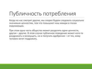Публичность потребления
Когда на нас смотрят другие, мы скорее будем следовать социально
значимым ценностям, тем что повышают наш имидж в глазах
окружающих.
При этом одна часть общества может разделять одни ценности,
другая – другие. В этом случае публичное поведение может кого-то
раздражать и возмущать, но и получать одобрение – от тех, кому
человек хочет подражать.