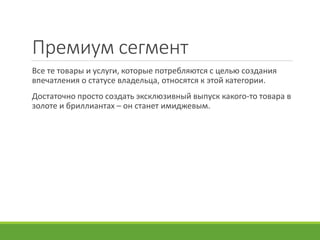 Премиум сегмент
Все те товары и услуги, которые потребляются с целью создания
впечатления о статусе владельца, относятся к этой категории.
Достаточно просто создать эксклюзивный выпуск какого-то товара в
золоте и бриллиантах – он станет имиджевым.