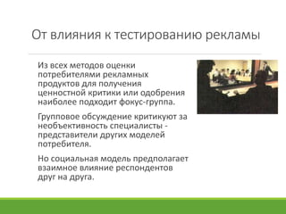 От влияния к тестированию рекламы
Из всех методов оценки
потребителями рекламных
продуктов для получения
ценностной критики или одобрения
наиболее подходит фокус-группа.
Групповое обсуждение критикуют за
необъективность специалисты -
представители других моделей
потребителя.
Но социальная модель предполагает
взаимное влияние респондентов
друг на друга.