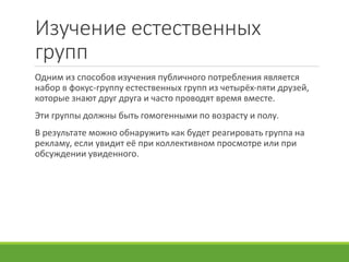 Изучение естественных
групп
Одним из способов изучения публичного потребления является
набор в фокус-группу естественных групп из четырёх-пяти друзей,
которые знают друг друга и часто проводят время вместе.
Эти группы должны быть гомогенными по возрасту и полу.
В результате можно обнаружить как будет реагировать группа на
рекламу, если увидит её при коллективном просмотре или при
обсуждении увиденного.