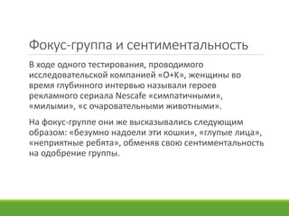 Фокус-группа и сентиментальность
В ходе одного тестирования, проводимого
исследовательской компанией «O+K», женщины во
время глубинного интервью называли героев
рекламного сериала Nescafe «симпатичными»,
«милыми», «с очаровательными животными».
На фокус-группе они же высказывались следующим
образом: «безумно надоели эти кошки», «глупые лица»,
«неприятные ребята», обменяв свою сентиментальность
на одобрение группы.