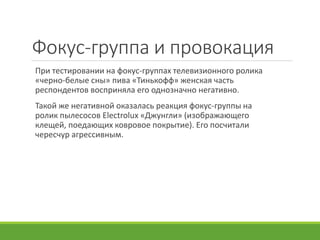 Фокус-группа и провокация
При тестировании на фокус-группах телевизионного ролика
«черно-белые сны» пива «Тинькофф» женская часть
респондентов восприняла его однозначно негативно.
Такой же негативной оказалась реакция фокус-группы на
ролик пылесосов Electrolux «Джунгли» (изображающего
клещей, поедающих ковровое покрытие). Его посчитали
чересчур агрессивным.