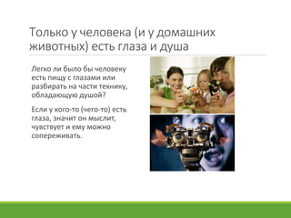 Только у человека (и у домашних
животных) есть глаза и душа
Легко ли было бы человеку
есть пищу с глазами или
разбирать на части технику,
обладающую душой?
Если у кого-то (чего-то) есть
глаза, значит он мыслит,
чувствует и ему можно
сопереживать.