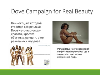 Dove Campaign for Real Beauty
Ценность, на которой
строится вся реклама
Dove – это настоящая
красота, красота
обычных женщин, а не
рекламных моделей.
Ролики Dove часто побеждают
на фестивалях рекламы, где в
жюри сидят достаточно
искушённые люди.