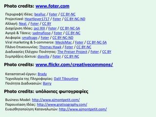Photo credits: www.foter.com 
Περιγραφή Ιδζασ: bealluc/ Foter/ CC BY-NCProjectized: Heartlover1717/ Foter/ CC BY-NC-NDΑλλαγή: Neal./ Foter/ CC BYΔιαχείριςη Ιδζασ: jaciXIII/ Foter/ CC BY-NC-SAΑγορά& Τάςεισ: sadmafioso/ Foter/ CC BY-NCΑειφορία: smallcaps/ Foter/ CC BY-NC-NDViral marketing & S-commerce: MeckiMac/ Foter/ CC BY-NC-SAΠλάνο Επικοινωνίασ: Thomas Hawk/ Foter/ CC BY-NCΔιαδικαςίεσ Ελζγχου Ποιότητασ: The PreiserProject/ Foter/ CC BYΣυμπράξεισ-Δίκτυα: dsevilla/ Foter/ CC BY-NCPhoto credits: www.flickr.com/creativecommons/ 
Καταςτατικό ζργου: Brady 
Τεχνολογία τησ Πληροφορίασ: DalilTibourtine 
Ποιότητα Διαδικαςιών: Barry 
Photo credits: ππόινηπεο θωηνγξαθίεο 
Business Model: http://www.ajmontpetit.com/ 
Παρουςίαςη Ιδζασ: http://www.gratisography.com/ 
Ευαιςθητοποίηςη Καταναλωτών: http://www.ajmontpetit.com/ 