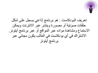 تعريف البودكاست : هو برنامج إذاعي يسجل على شكل 
حلقات صوتية أو مصورة وينشر عبر الانترنت ويمكن 
الاستماع ومشاهدة مواده عبر المواقع أو عبر برنامج آيتونز. 
الاشتراك في أي بودكاست في الغالب يكون مجاني عبر 
برنامج آيتونز 
 