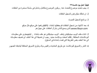 كيفية عمل بود كاست؟؟؟ 
-1 يجب تحديد موضوع للتحدث عنه , ويكون الموضوع متكامل وشامل فى سلسلة مستمرة من الحلقات 
-2 ان تمتلك ميكروفون لتسجيل الحلقات 
-3 برنامج لتسجيل الصوت 
ورفعها على موقع مثل موقع MP -4 بعد الانتهاء من تسجيل الحلقات قم بحفظها بأمتداد 3 
والذى يسمح للناس بانزال الحلقات على جهازهم. www.libsyn.com 
يحتوى على معلومات xml , -5 انشاء ملف الويب سينديكيشن )ملف الويب سينديكشن هو ملف بأمتداد 
البودكاستات المختلفة , فكلما اضفت بودكاست جديد , يجب ان تضيفة الى هذا الملف اى تضيف معلوماته 
الى هذا الملف بنفس الطريقة التى قمت بأعدادة فى السابق( 
-6 النشر والتسويق للبودكاست عن طريق المنتديات والفيس بوك وطرق التسويق المختلفة ليتابعك الجمهور 
