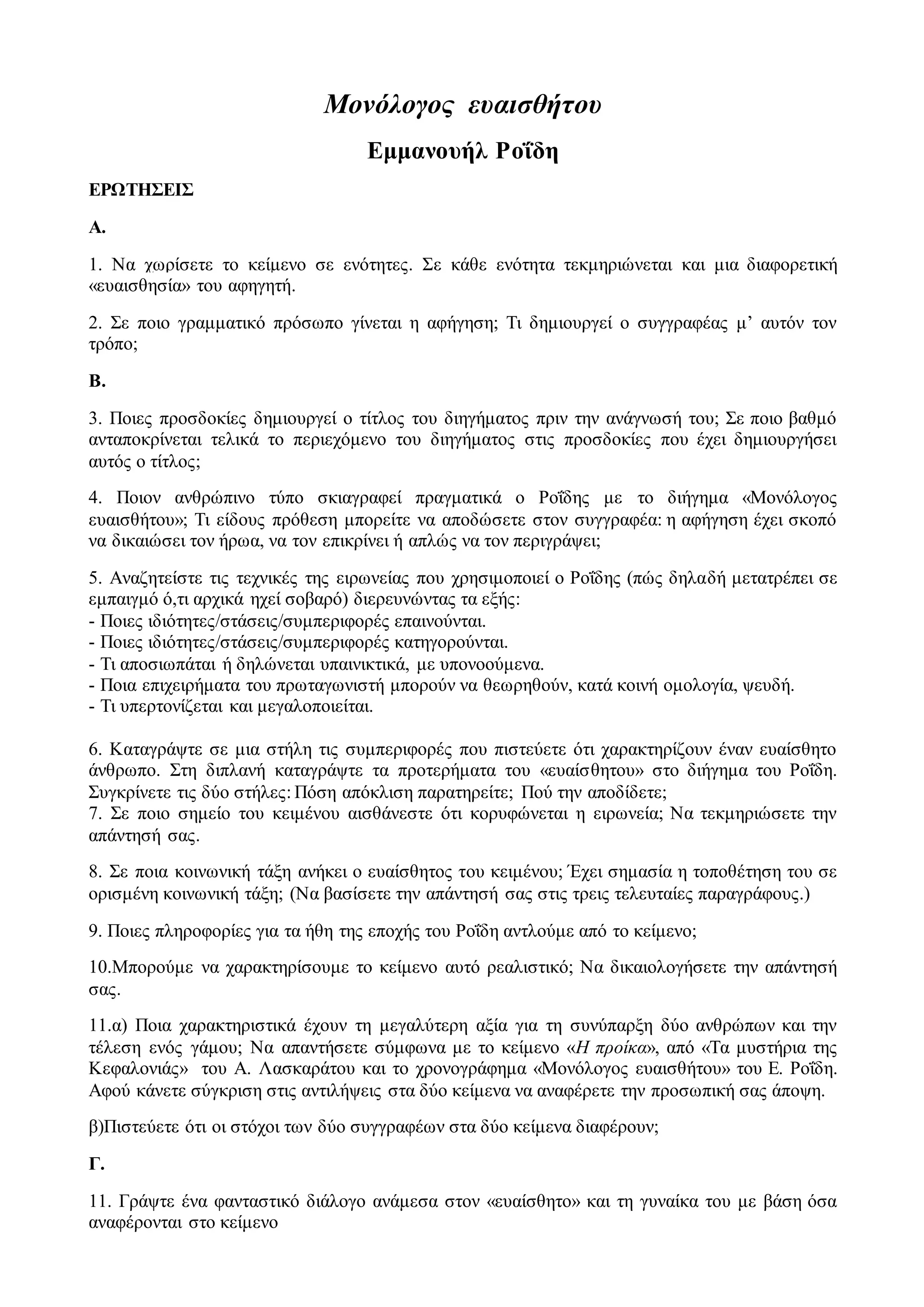 Μονόλογος ευαισθήτου 
Εμμανουήλ Ροΐδη 
ΕΡΩΤΗΣΕΙΣ 
Α. 
1. Να χωρίσετε το κείμενο σε ενότητες. Σε κάθε ενότητα τεκμηριώνεται και μια διαφορετική 
«ευαισθησία» του αφηγητή. 
2. Σε ποιο γραμματικό πρόσωπο γίνεται η αφήγηση; Τι δημιουργεί ο συγγραφέας μ’ αυτόν τον 
τρόπο; 
Β. 
3. Ποιες προσδοκίες δημιουργεί ο τίτλος του διηγήματος πριν την ανάγνωσή του; Σε ποιο βαθμό 
ανταποκρίνεται τελικά το περιεχόμενο του διηγήματος στις προσδοκίες που έχει δημιουργήσει 
αυτός ο τίτλος; 
4. Ποιον ανθρώπινο τύπο σκιαγραφεί πραγματικά ο Ροΐδης με το διήγημα «Μονόλογος 
ευαισθήτου»; Τι είδους πρόθεση μπορείτε να αποδώσετε στον συγγραφέα: η αφήγηση έχει σκοπό 
να δικαιώσει τον ήρωα, να τον επικρίνει ή απλώς να τον περιγράψει; 
5. Αναζητείστε τις τεχνικές της ειρωνείας που χρησιμοποιεί ο Ροΐδης (πώς δηλαδή μετατρέπει σε 
εμπαιγμό ό,τι αρχικά ηχεί σοβαρό) διερευνώντας τα εξής: 
- Ποιες ιδιότητες/στάσεις/συμπεριφορές επαινούνται. 
- Ποιες ιδιότητες/στάσεις/συμπεριφορές κατηγορούνται. 
- Τι αποσιωπάται ή δηλώνεται υπαινικτικά, με υπονοούμενα. 
- Ποια επιχειρήματα του πρωταγωνιστή μπορούν να θεωρηθούν, κατά κοινή ομολογία, ψευδή. 
- Τι υπερτονίζεται και μεγαλοποιείται. 
6. Καταγράψτε σε μια στήλη τις συμπεριφορές που πιστεύετε ότι χαρακτηρίζουν έναν ευαίσθητο 
άνθρωπο. Στη διπλανή καταγράψτε τα προτερήματα του «ευαίσθητου» στο διήγημα του Ροΐδη. 
Συγκρίνετε τις δύο στήλες: Πόση απόκλιση παρατηρείτε; Πού την αποδίδετε; 
7. Σε ποιο σημείο του κειμένου αισθάνεστε ότι κορυφώνεται η ειρωνεία; Να τεκμηριώσετε την 
απάντησή σας. 
8. Σε ποια κοινωνική τάξη ανήκει ο ευαίσθητος του κειμένου; Έχει σημασία η τοποθέτηση του σε 
ορισμένη κοινωνική τάξη; (Να βασίσετε την απάντησή σας στις τρεις τελευταίες παραγράφους.) 
9. Ποιες πληροφορίες για τα ήθη της εποχής του Ροΐδη αντλούμε από το κείμενο; 
10.Μπορούμε να χαρακτηρίσουμε το κείμενο αυτό ρεαλιστικό; Να δικαιολογήσετε την απάντησή 
σας. 
11.α) Ποια χαρακτηριστικά έχουν τη μεγαλύτερη αξία για τη συνύπαρξη δύο ανθρώπων και την 
τέλεση ενός γάμου; Να απαντήσετε σύμφωνα με το κείμενο «Η προίκα», από «Τα μυστήρια της 
Κεφαλονιάς» του Α. Λασκαράτου και το χρονογράφημα «Μονόλογος ευαισθήτου» του Ε. Ροΐδη. 
Αφού κάνετε σύγκριση στις αντιλήψεις στα δύο κείμενα να αναφέρετε την προσωπική σας άποψη. 
β)Πιστεύετε ότι οι στόχοι των δύο συγγραφέων στα δύο κείμενα διαφέρουν; 
Γ. 
11. Γράψτε ένα φανταστικό διάλογο ανάμεσα στον «ευαίσθητο» και τη γυναίκα του με βάση όσα 
αναφέρονται στο κείμενο 
 