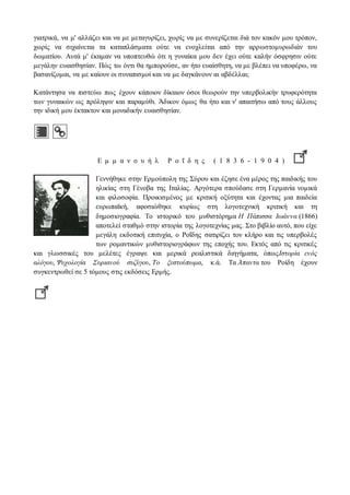 γιατρικά, να μ' αλλάζει και να με μεταγυρίζει, χωρίς να με συνερίζεται διά τον κακόν μου τρόπον, 
χωρίς να σιχαίνεται τα καταπλάσματα ούτε να ενοχλείται από την αρρωστομυρωδιάν του 
δωματίου. Αυτά μ' έκαμαν να υποπτευθώ ότι η γυναίκα μου δεν έχει ούτε καλήν όσφρησιν ούτε 
μεγάλην ευαισθησίαν. Πώς τω όντι θα ημπορούσε, αν ήτο ευαίσθητη, να με βλέπει να υποφέρω, να 
βασανίζομαι, να με καίουν οι συναπισμοί και να με δαγκάνουν αι αβδέλλαι; 
Κατάντησα να πιστεύω πως έχουν κάποιον δίκαιον όσοι θεωρούν την υπερβολικήν τρυφερότητα 
των γυναικών ως πρόληψιν και παραμύθι. Άδικον όμως θα ήτο και ν' απαιτήσω από τους άλλους 
την ιδική μου έκτακτον και μοναδικήν ευαισθησίαν. 
Ε μ μ α ν ο υ ή λ Ρ ο ΐ δ η ς ( 1 8 3 6 - 1 9 0 4 ) 
Γεννήθηκε στην Ερμούπολη της Σύρου και έζησε ένα μέρος της παιδικής του 
ηλικίας στη Γένοβα της Ιταλίας. Αργότερα σπούδασε στη Γερμανία νομικά 
και φιλοσοφία. Προικισμένος με κριτική οξύτητα και έχοντας μια παιδεία 
ευρωπαϊκή, αφοσιώθηκε κυρίως στη λογοτεχνική κριτική και τη 
δημοσιογραφία. Το ιστορικό του μυθιστόρημα Η Πάπισσα Ιωάννα (1866) 
αποτελεί σταθμό στην ιστορία της λογοτεχνίας μας. Στο βιβλίο αυτό, που είχε 
μεγάλη εκδοτική επιτυχία, ο Ροΐδης σατιρίζει τον κλήρο και τις υπερβολές 
των ρομαντικών μυθιστοριογράφων της εποχής του. Εκτός από τις κριτικές 
και γλωσσικές του μελέτες έγραψε και μερικά ρεαλιστικά διηγήματα, όπως Ιστορία ενός 
αλόγου, Ψυχολογία Συριανού συζύγου, Το ξεστούπωμα, κ.ά. Τα Άπαντα του Ροίδη έχουν 
συγκεντρωθεί σε 5 τόμους στις εκδόσεις Ερμής. 
 